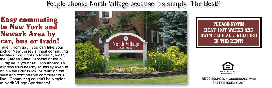 Take it from us ... you can take your pick of New Jersey's finest commuting facilities.  Zip right up Route 1, I-287, the Garden State Parkway or the NJ Turnpike in your car.  Hop aboard an express train nearby at Jersey Avenue or in New Brunswick, or relax on the swift and comfortable commuter bus line.  Commuting couldn't be simpler -- at North Village Apartments! NOTE: Heat, Hot Water and Swim Club are all inclided in the rent!